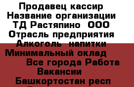 Продавец-кассир › Название организации ­ ТД Растяпино, ООО › Отрасль предприятия ­ Алкоголь, напитки › Минимальный оклад ­ 10 000 - Все города Работа » Вакансии   . Башкортостан респ.,Баймакский р-н